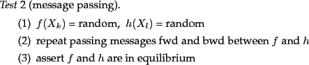 \begin{test}[message passing]
\item $f(X_k)$\ = random,~ $h(X_l)$\ = random
\ite...
...wd between $f$\ and $h$
\item assert $f$\ and $h$\ are in equilibrium
\end{test}